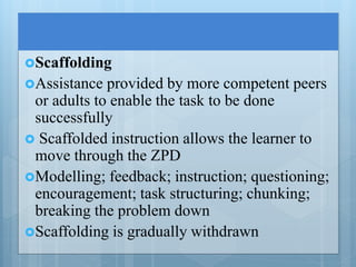 Scaffolding
Assistance provided by more competent peers
or adults to enable the task to be done
successfully
 Scaffolded instruction allows the learner to
move through the ZPD
Modelling; feedback; instruction; questioning;
encouragement; task structuring; chunking;
breaking the problem down
Scaffolding is gradually withdrawn
 