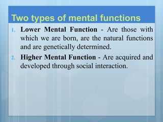 Two types of mental functions
1. Lower Mental Function - Are those with
which we are born, are the natural functions
and are genetically determined.
2. Higher Mental Function - Are acquired and
developed through social interaction.
 