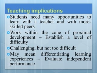 Teaching implications
Students need many opportunities to
learn with a teacher and with more-
skilled peers
Work within the zone of proximal
development – Establish a level of
difficulty
Challenging, but not too difficult
May mean differentiating learning
experiences – Evaluate independent
performance
 