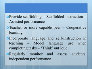 Provide scaffolding – Scaffolded instruction –
Assisted performance
Teacher or more capable peer – Cooperative
learning
Incorporate language and self-instruction in
teaching – Model language use when
completing tasks – ‘Think’ out loud
Regularly monitor and assess students’
independent performance
 