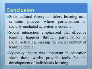 Conclusion
Socio-cultural theory considers learning as a
semiotic process where participation in
socially mediated activities is essential.
Social interaction emphasized that effective
learning happens through participation in
social activities, making the social context of
learning crucial.
Vygotsky theory was important in education
since these works provide tools for the
development of individuals learning.
 