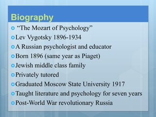 Biography
 “The Mozart of Psychology”
Lev Vygotsky 1896-1934
A Russian psychologist and educator
Born 1896 (same year as Piaget)
Jewish middle class family
Privately tutored
Graduated Moscow State University 1917
Taught literature and psychology for seven years
Post-World War revolutionary Russia
 