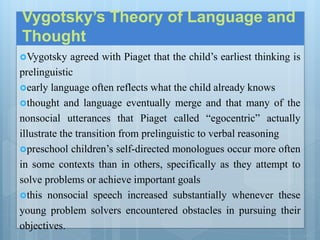 Vygotsky’s Theory of Language and
Thought
Vygotsky agreed with Piaget that the child’s earliest thinking is
prelinguistic
early language often reflects what the child already knows
thought and language eventually merge and that many of the
nonsocial utterances that Piaget called “egocentric” actually
illustrate the transition from prelinguistic to verbal reasoning
preschool children’s self-directed monologues occur more often
in some contexts than in others, specifically as they attempt to
solve problems or achieve important goals
this nonsocial speech increased substantially whenever these
young problem solvers encountered obstacles in pursuing their
objectives.
 