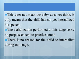 This does not mean the baby does not think, it
only means that the child has not yet internalized
his speech.
The verbalization performed at this stage serve
no purpose except to practice sound.
There is no reason for the child to internalize
during this stage.
 