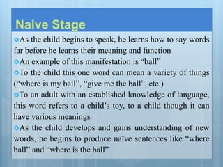 Naive Stage
As the child begins to speak, he learns how to say words
far before he learns their meaning and function
An example of this manifestation is “ball”
To the child this one word can mean a variety of things
(“where is my ball”, “give me the ball”, etc.)
To an adult with an established knowledge of language,
this word refers to a child’s toy, to a child though it can
have various meanings
As the child develops and gains understanding of new
words, he begins to produce naïve sentences like “where
ball” and “where is the ball”
 