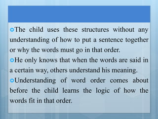 The child uses these structures without any
understanding of how to put a sentence together
or why the words must go in that order.
He only knows that when the words are said in
a certain way, others understand his meaning.
Understanding of word order comes about
before the child learns the logic of how the
words fit in that order.
 