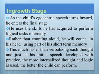 Ingrowth Stage
 As the child’s egocentric speech turns inward,
he enters the final stage
He uses the skills he has acquired to perform
logical tasks internally
Rather than counting aloud, he will count “in
his head” using part of his short term memory
This much faster than verbalizing each thought
and just as his initial speech developed with
practice, the more internalized thought and logic
is used, the better the child can perform.
 