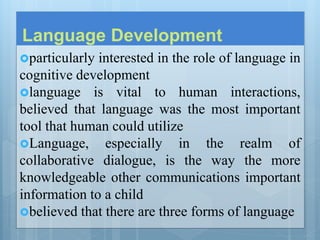 Language Development
particularly interested in the role of language in
cognitive development
language is vital to human interactions,
believed that language was the most important
tool that human could utilize
Language, especially in the realm of
collaborative dialogue, is the way the more
knowledgeable other communications important
information to a child
believed that there are three forms of language
 