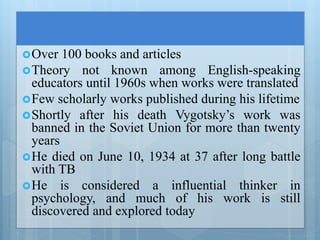 Over 100 books and articles
Theory not known among English-speaking
educators until 1960s when works were translated
Few scholarly works published during his lifetime
Shortly after his death Vygotsky’s work was
banned in the Soviet Union for more than twenty
years
He died on June 10, 1934 at 37 after long battle
with TB
He is considered a influential thinker in
psychology, and much of his work is still
discovered and explored today
 