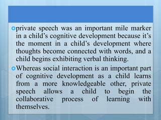 private speech was an important mile marker
in a child’s cognitive development because it’s
the moment in a child’s development where
thoughts become connected with words, and a
child begins exhibiting verbal thinking.
Whereas social interaction is an important part
of cognitive development as a child learns
from a more knowledgeable other, private
speech allows a child to begin the
collaborative process of learning with
themselves.
 