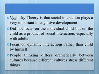 Vygotsky Theory is that social interaction plays a
very important in cognitive development
Did not focus on the individual child but on the
child as a product of social interaction, especially
with adults
Focus on dynamic interactions rather than child
by himself
People thinking differs dramatically between
cultures because different cultures stress different
things
 