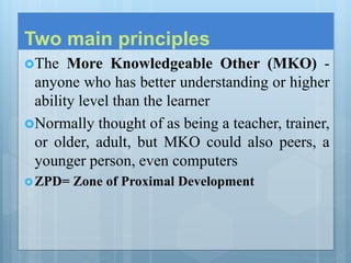 Two main principles
The More Knowledgeable Other (MKO) -
anyone who has better understanding or higher
ability level than the learner
Normally thought of as being a teacher, trainer,
or older, adult, but MKO could also peers, a
younger person, even computers
ZPD= Zone of Proximal Development
 