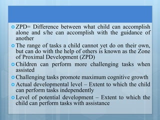  ZPD= Difference between what child can accomplish
alone and s/he can accomplish with the guidance of
another
 The range of tasks a child cannot yet do on their own,
but can do with the help of others is known as the Zone
of Proximal Development (ZPD)
 Children can perform more challenging tasks when
assisted
 Challenging tasks promote maximum cognitive growth
 Actual developmental level – Extent to which the child
can perform tasks independently
 Level of potential development – Extent to which the
child can perform tasks with assistance
 