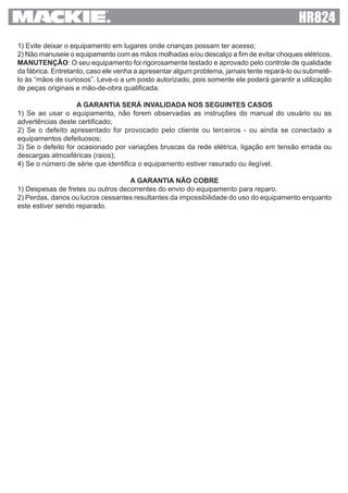 1) Evite deixar o equipamento em lugares onde crianças possam ter acesso;
2) Não manuseie o equipamento com as mãos molhadas e/ou descalço a fim de evitar choques elétricos.
MANUTENÇÃO: O seu equipamento foi rigorosamente testado e aprovado pelo controle de qualidade
da fábrica. Entretanto, caso ele venha a apresentar algum problema, jamais tente repará-lo ou submetê-
lo às “mãos de curiosos”. Leve-o a um posto autorizado, pois somente ele poderá garantir a utilização
de peças originais e mão-de-obra qualificada.
A GARANTIA SERÁ INVALIDADA NOS SEGUINTES CASOS
1) Se ao usar o equipamento, não forem observadas as instruções do manual do usuário ou as
advertências deste certificado;
2) Se o defeito apresentado for provocado pelo cliente ou terceiros - ou ainda se conectado a
equipamentos defeituosos;
3) Se o defeito for ocasionado por variações bruscas da rede elétrica, ligação em tensão errada ou
descargas atmosféricas (raios);
4) Se o número de série que identifica o equipamento estiver rasurado ou ilegível.
A GARANTIA NÃO COBRE
1) Despesas de fretes ou outros decorrentes do envio do equipamento para reparo.
2) Perdas, danos ou lucros cessantes resultantes da impossibilidade do uso do equipamento enquanto
este estiver sendo reparado.
 