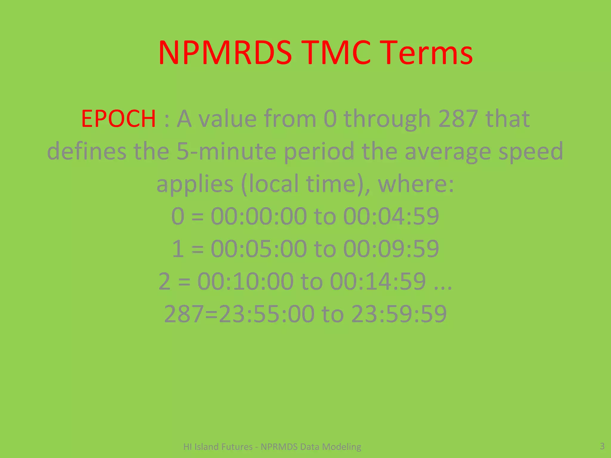 NPMRDS TMC Terms
EPOCH : A value from 0 through 287 that
defines the 5-minute period the average speed
applies (local time), where:
0 = 00:00:00 to 00:04:59
1 = 00:05:00 to 00:09:59
2 = 00:10:00 to 00:14:59 ...
287=23:55:00 to 23:59:59
3HI Island Futures - NPRMDS Data Modeling
 