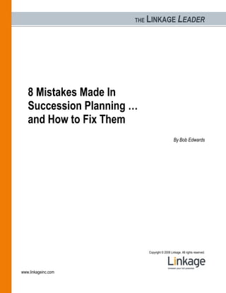 THE   LINKAGE LEADER




   8 Mistakes Made In
   Succession Planning …
   and How to Fix Them
                                                 By Bob Edwards




                             Copyright © 2008 Linkage. All rights reserved.




www.linkageinc.com
 