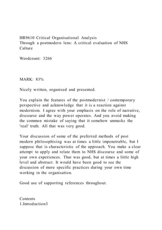 HR9610 Critical Organisational Analysis
Through a postmodern lens: A critical evaluation of NHS
Culture
Wordcount: 3266
MARK: 83%
Nicely written, organised and presented.
You explain the features of the postmodernist / contemporary
perspective and acknowledge that it is a reaction against
modernism. I agree with your emphasis on the role of narrative,
discourse and the way power operates. And you avoid making
the common mistake of saying that it somehow unmasks the
'real' truth. All that was very good.
Your discussion of some of the preferred methods of post
modern philosophising was at times a little impenetrable, but I
suppose that is characteristic of the approach. You make a clear
attempt to apply and relate them to NHS discourse and some of
your own experiences. That was good, but at times a little high
level and abstract. It would have been good to see the
discussion of more specific practices during your own time
working in the organisation.
Good use of supporting references throughout.
Contents
1.Introduction3
 