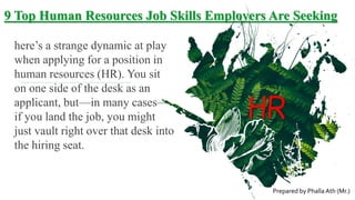 9 Top Human Resources Job Skills Employers Are Seeking
here’s a strange dynamic at play
when applying for a position in
human resources (HR). You sit
on one side of the desk as an
applicant, but—in many cases—
if you land the job, you might
just vault right over that desk into
the hiring seat.
HR
Prepared by Phalla Ath (Mr.)
 