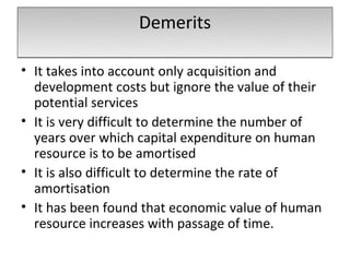Demerits

• It takes into account only acquisition and
  development costs but ignore the value of their
  potential services
• It is very difficult to determine the number of
  years over which capital expenditure on human
  resource is to be amortised
• It is also difficult to determine the rate of
  amortisation
• It has been found that economic value of human
  resource increases with passage of time.
 