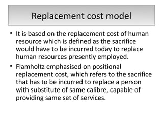Replacement cost model
• It is based on the replacement cost of human
  resource which is defined as the sacrifice
  would have to be incurred today to replace
  human resources presently employed.
• Flamholtz emphasised on positional
  replacement cost, which refers to the sacrifice
  that has to be incurred to replace a person
  with substitute of same calibre, capable of
  providing same set of services.
 