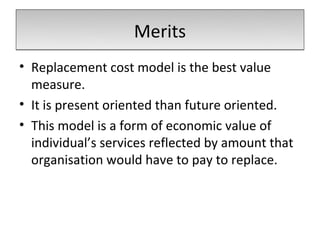 Merits
• Replacement cost model is the best value
  measure.
• It is present oriented than future oriented.
• This model is a form of economic value of
  individual’s services reflected by amount that
  organisation would have to pay to replace.
 