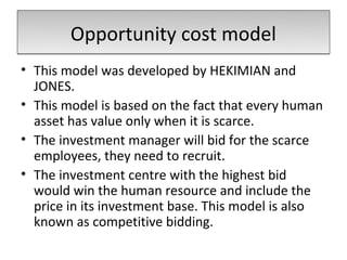 Opportunity cost model
• This model was developed by HEKIMIAN and
  JONES.
• This model is based on the fact that every human
  asset has value only when it is scarce.
• The investment manager will bid for the scarce
  employees, they need to recruit.
• The investment centre with the highest bid
  would win the human resource and include the
  price in its investment base. This model is also
  known as competitive bidding.
 