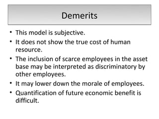 Demerits
• This model is subjective.
• It does not show the true cost of human
  resource.
• The inclusion of scarce employees in the asset
  base may be interpreted as discriminatory by
  other employees.
• It may lower down the morale of employees.
• Quantification of future economic benefit is
  difficult.
 