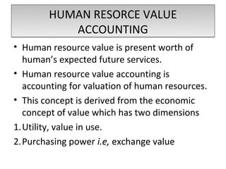 HUMAN RESORCE VALUE
           ACCOUNTING
• Human resource value is present worth of
  human’s expected future services.
• Human resource value accounting is
  accounting for valuation of human resources.
• This concept is derived from the economic
  concept of value which has two dimensions
1.Utility, value in use.
2.Purchasing power i.e, exchange value
 
