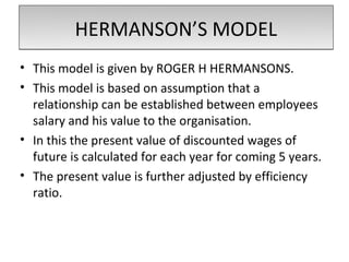 HERMANSON’S MODEL
• This model is given by ROGER H HERMANSONS.
• This model is based on assumption that a
  relationship can be established between employees
  salary and his value to the organisation.
• In this the present value of discounted wages of
  future is calculated for each year for coming 5 years.
• The present value is further adjusted by efficiency
  ratio.
 