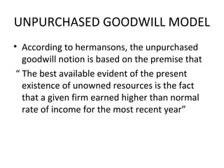 UNPURCHASED GOODWILL MODEL
• According to hermansons, the unpurchased
   goodwill notion is based on the premise that
 “ The best available evident of the present
   existence of unowned resources is the fact
   that a given firm earned higher than normal
   rate of income for the most recent year”
 