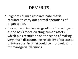 DEMERITS
• It ignores human resource base that is
  required to carry out normal operations of
  organisation.
• It uses the actual earnings of most recent year
  as the basis for calculating human assets
  which puts restriction on the scope of making
  very much discounts the reliability of forecasts
  of future earning that could be more relevant
  for managerial decisions.
 