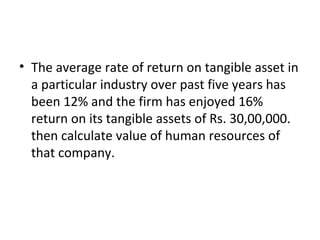 • The average rate of return on tangible asset in
  a particular industry over past five years has
  been 12% and the firm has enjoyed 16%
  return on its tangible assets of Rs. 30,00,000.
  then calculate value of human resources of
  that company.
 