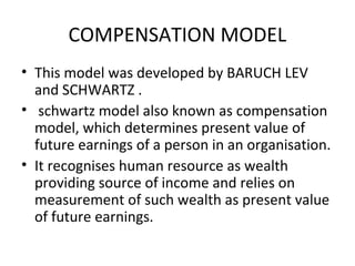 COMPENSATION MODEL
• This model was developed by BARUCH LEV
  and SCHWARTZ .
• schwartz model also known as compensation
  model, which determines present value of
  future earnings of a person in an organisation.
• It recognises human resource as wealth
  providing source of income and relies on
  measurement of such wealth as present value
  of future earnings.
 