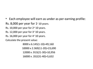• Each employee will earn as under as per earning profile:
Rs. 8,000 per year for 1st 10 years.
Rs. 10,000 per year for 2nd 10 years.
Rs. 12,000 per year for 3rd 10 years.
Rs. 16,000 per year for 4th 10 years.
Calculate the present value:
               8000 x 6.145(1-10)=49,160
               10000 x 2.369(11-20)=23,690
               12000 x .913(21-30)=10,956
               16000 x .352(31-40)=5,632
 