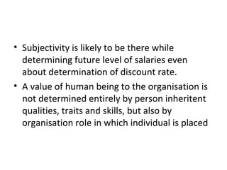 • Subjectivity is likely to be there while
  determining future level of salaries even
  about determination of discount rate.
• A value of human being to the organisation is
  not determined entirely by person inheritent
  qualities, traits and skills, but also by
  organisation role in which individual is placed
 