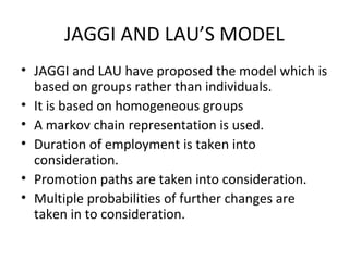 JAGGI AND LAU’S MODEL
• JAGGI and LAU have proposed the model which is
  based on groups rather than individuals.
• It is based on homogeneous groups
• A markov chain representation is used.
• Duration of employment is taken into
  consideration.
• Promotion paths are taken into consideration.
• Multiple probabilities of further changes are
  taken in to consideration.
 