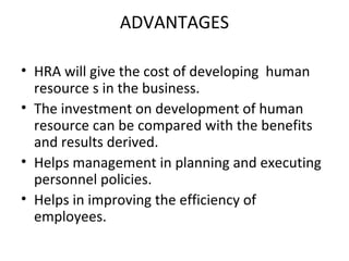 ADVANTAGES

• HRA will give the cost of developing human
  resource s in the business.
• The investment on development of human
  resource can be compared with the benefits
  and results derived.
• Helps management in planning and executing
  personnel policies.
• Helps in improving the efficiency of
  employees.
 