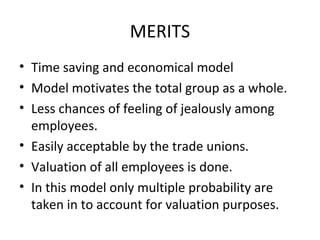 MERITS
• Time saving and economical model
• Model motivates the total group as a whole.
• Less chances of feeling of jealously among
  employees.
• Easily acceptable by the trade unions.
• Valuation of all employees is done.
• In this model only multiple probability are
  taken in to account for valuation purposes.
 