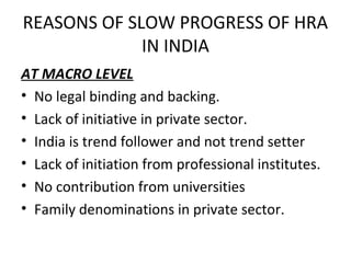 REASONS OF SLOW PROGRESS OF HRA
             IN INDIA
AT MACRO LEVEL
• No legal binding and backing.
• Lack of initiative in private sector.
• India is trend follower and not trend setter
• Lack of initiation from professional institutes.
• No contribution from universities
• Family denominations in private sector.
 