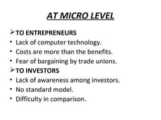 AT MICRO LEVEL
 TO ENTREPRENEURS
• Lack of computer technology.
• Costs are more than the benefits.
• Fear of bargaining by trade unions.
 TO INVESTORS
• Lack of awareness among investors.
• No standard model.
• Difficulty in comparison.
 