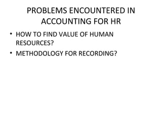 PROBLEMS ENCOUNTERED IN
       ACCOUNTING FOR HR
• HOW TO FIND VALUE OF HUMAN
  RESOURCES?
• METHODOLOGY FOR RECORDING?
 