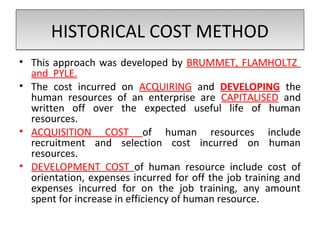 HISTORICAL COST METHOD
• This approach was developed by BRUMMET, FLAMHOLTZ
  and PYLE.
• The cost incurred on ACQUIRING and DEVELOPING the
  human resources of an enterprise are CAPITALISED and
  written off over the expected useful life of human
  resources.
• ACQUISITION COST of human resources include
  recruitment and selection cost incurred on human
  resources.
• DEVELOPMENT COST of human resource include cost of
  orientation, expenses incurred for off the job training and
  expenses incurred for on the job training, any amount
  spent for increase in efficiency of human resource.
 
