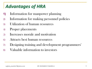 Advantages of HRA
1)         Information for manpower planning
2)         Information for making personnel policies
3)         Utilization of human resources
4)         Proper placements
5)         Increases morale and motivation
6)         Attracts best human resources
7)         Designing training and development programmers'
8)         Valuable information to investors



     vaghela_manisha13@yahoo.com   BY: MANISHA VAGHELA       9
 