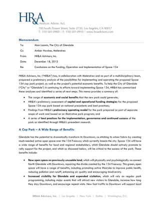 HR&A Advisors, Inc. | Los Angeles | New York | Dallas | Washington, D.C.
Memorandum
To: Alan Loomis, The City of Glendale
Cc: Amber Hawkes, Melendrez
From: HR&A Advisors, Inc.
Date: December 18, 2015
Re: Conclusions on the Funding, Operation and Implementation of Space 134
HR&A Advisors, Inc. (“HR&A”) has, in collaboration with Melendrez and as part of a multidisciplinary team,
prepared a preliminary analysis of the possibilities for implementing and operating the proposed Space
134 cap park project, as well as the project’s potential economic benefits. To help the City of Glendale
(“City” or “Glendale”) in continuing its efforts toward implementing Space 134, HR&A has summarized
these analyses and identified a series of next steps. This memo provides a summary of:
 The range of economic and social benefits that the new park could generate;
 HR&A’s preliminary assessment of capital and operational funding strategies for the proposed
Space 134 cap park based on national precedents and best practices;
 Findings from HR&A’s preliminary operating model for the park prepared as part of separate
scope of work and based on an illustrative park program; and
 A series of best practices for the implementation, governance and continued success of the
park as identified through HR&A’s precedent research.
A Cap Park – A Wide Range of Benefits
Glendale has the potential to dramatically transform its Downtown, re-stitching its urban fabric by creating
much-needed active open space over the 134 Freeway which currently bisects the city. Space 134 will have
a wide range of benefits for local and regional stakeholders, which Glendale should actively promote to
rally support for the project, and which as discussed below, will be critical to the success of the park. These
benefits include:
 New open space on previously unusable land, which will physically and psychologically re-connect
North Glendale with Downtown, repairing the divide created by the 134 Freeway. This green, open
space will have a range of benefits, including promoting active lifestyles to improve public health,
reducing pollution and runoff, enhancing air quality and encouraging biodiversity.
 Increased visibility for Glendale and expanded visitation, which will rely on regular park
programming, including major events that will attract new visitors to Glendale, increase how long
they stay Downtown, and encourage repeat visits. New foot traffic to Downtown will support local
 