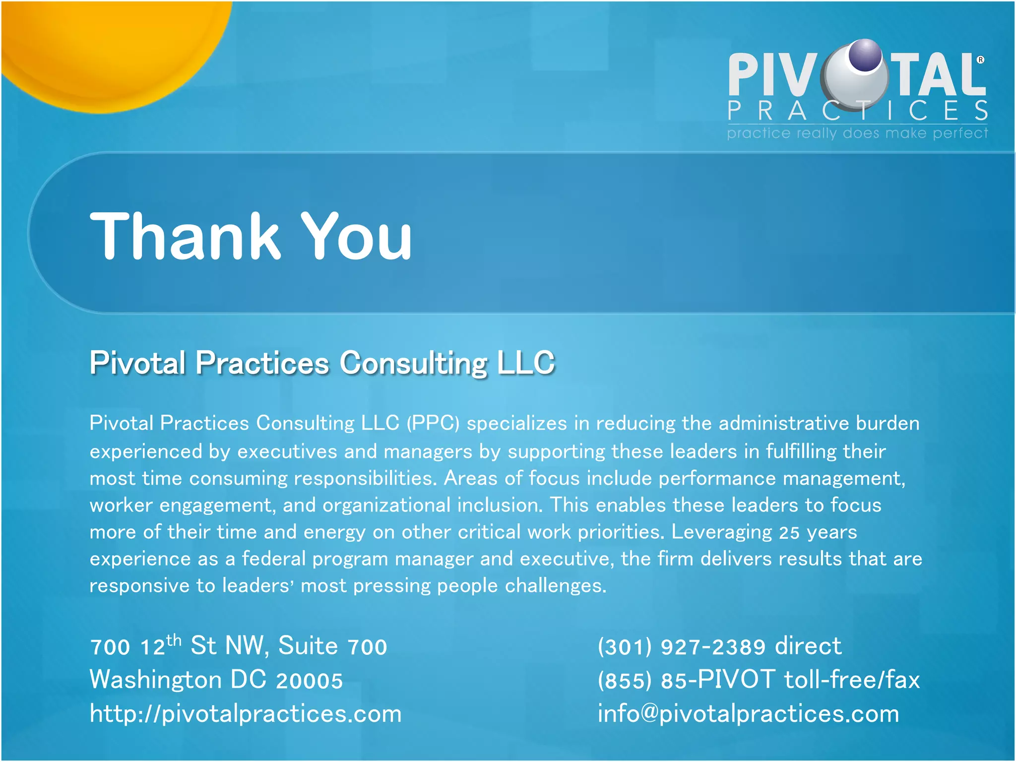 Thank You
Pivotal Practices Consulting LLC
Pivotal Practices Consulting LLC (PPC) specializes in reducing the administrative
burden experienced by executives and managers by supporting these leaders in
fulfilling their most time consuming responsibilities. Areas of focus include
performance management, worker engagement, and organizational inclusion. This
enables these leaders to focus more of their time and energy on other critical work
priorities. Leveraging 25 years experience as a federal program manager and
executive, the firm delivers results that are responsive to leaders’ most pressing
people challenges.
6301 Ivy Lane, Suite 108 (301) 927-2389
direct
Greenbelt MD 20770 (855) 85-PIVOT toll-
 
