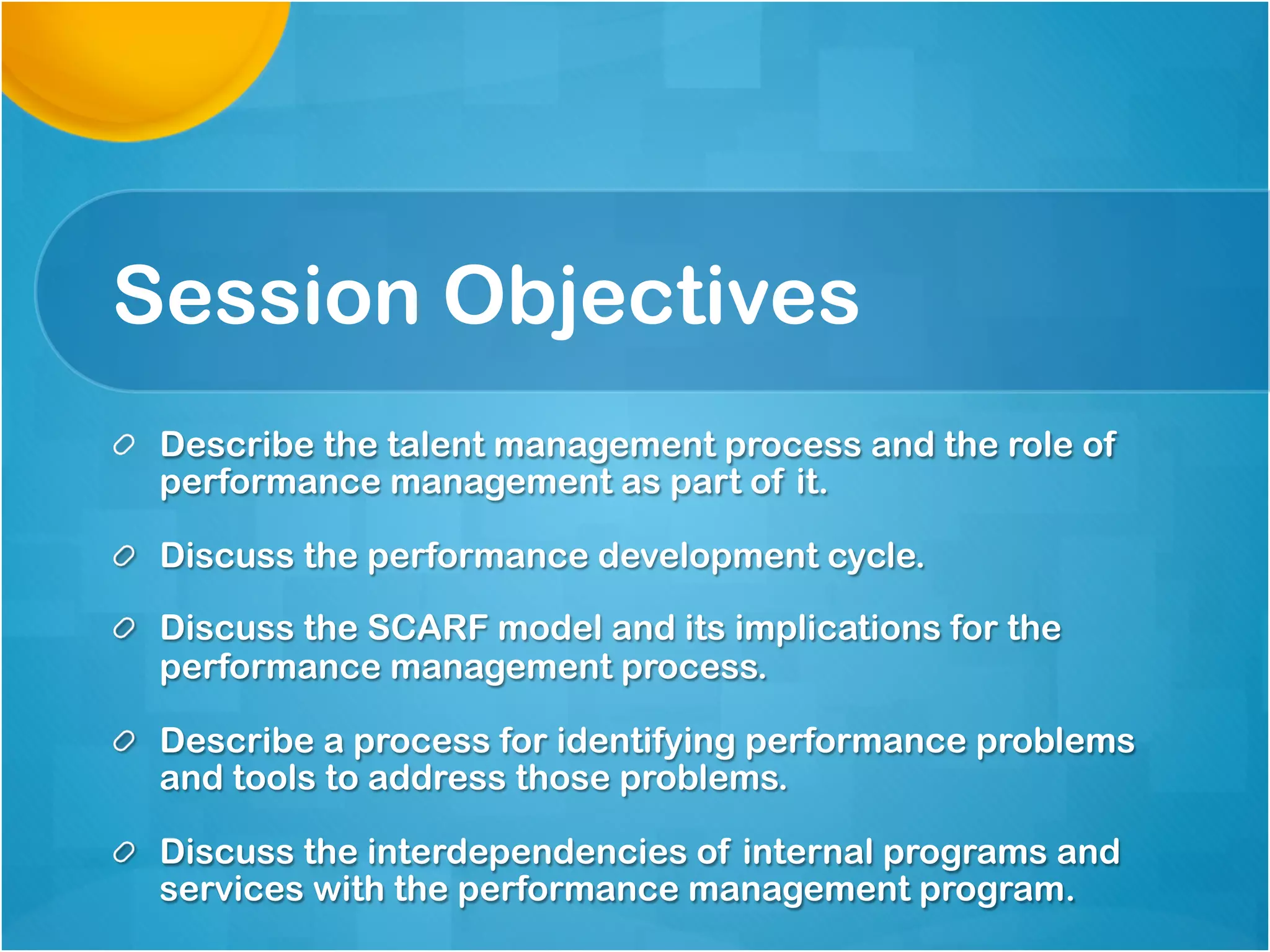 Session Objectives
Describe the talent management process and the role of
performance management as part of it.
Discuss the performance development cycle.
Discuss the SCARF model and its implications for the
performance management process.
Describe a process for identifying performance problems
and tools to address those problems.
Discuss the interdependencies of internal programs and
services with the performance management program.
 