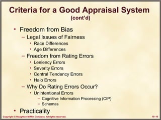 Copyright © Houghton Mifflin Company. All rights reserved. 10–10
Criteria for a Good Appraisal System
(cont’d)
• Freedom from Bias
– Legal Issues of Fairness
• Race Differences
• Age Differences
– Freedom from Rating Errors
• Leniency Errors
• Severity Errors
• Central Tendency Errors
• Halo Errors
– Why Do Rating Errors Occur?
• Unintentional Errors
– Cognitive Information Processing (CIP)
– Schemas
• Practicality
 