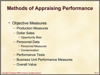 Copyright © Houghton Mifflin Company. All rights reserved. 10–14
Methods of Appraising Performance
• Objective Measures
– Production Measures
– Dollar Sales
• Opportunity Bias
– Personnel Data
• Personnel Measures
• Contamination
– Performance Tests
– Business Unit Performance Measures
– Overall Value
 