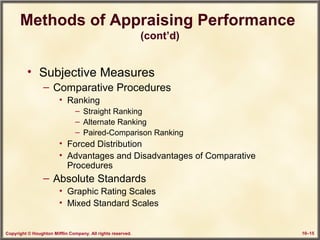 Copyright © Houghton Mifflin Company. All rights reserved. 10–15
Methods of Appraising Performance
(cont’d)
• Subjective Measures
– Comparative Procedures
• Ranking
– Straight Ranking
– Alternate Ranking
– Paired-Comparison Ranking
• Forced Distribution
• Advantages and Disadvantages of Comparative
Procedures
– Absolute Standards
• Graphic Rating Scales
• Mixed Standard Scales
 