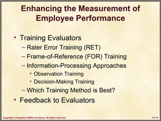 Copyright © Houghton Mifflin Company. All rights reserved. 10–19
Enhancing the Measurement of
Employee Performance
• Training Evaluators
– Rater Error Training (RET)
– Frame-of-Reference (FOR) Training
– Information-Processing Approaches
• Observation Training
• Decision-Making Training
– Which Training Method is Best?
• Feedback to Evaluators
 